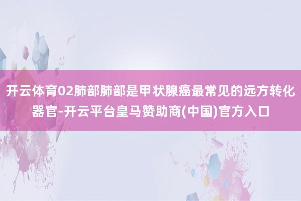 开云体育02肺部肺部是甲状腺癌最常见的远方转化器官-开云平台皇马赞助商(中国)官方入口