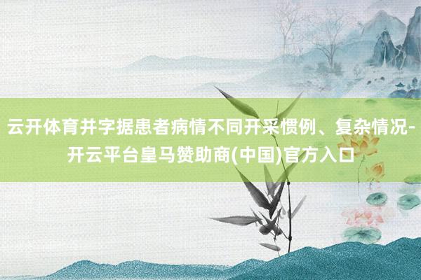 云开体育并字据患者病情不同开采惯例、复杂情况-开云平台皇马赞助商(中国)官方入口