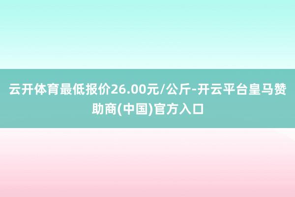 云开体育最低报价26.00元/公斤-开云平台皇马赞助商(中国)官方入口