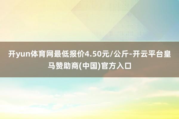 开yun体育网最低报价4.50元/公斤-开云平台皇马赞助商(中国)官方入口