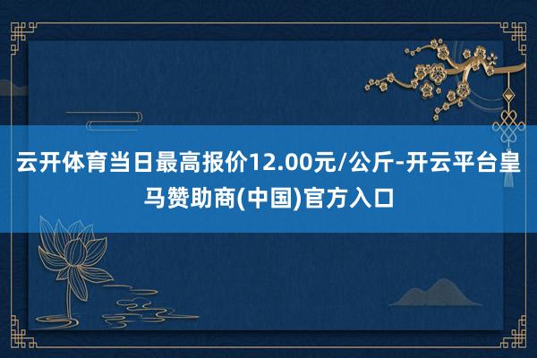 云开体育当日最高报价12.00元/公斤-开云平台皇马赞助商(中国)官方入口