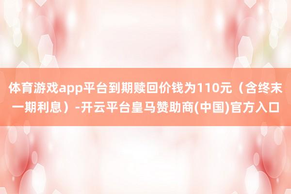 体育游戏app平台到期赎回价钱为110元（含终末一期利息）-开云平台皇马赞助商(中国)官方入口