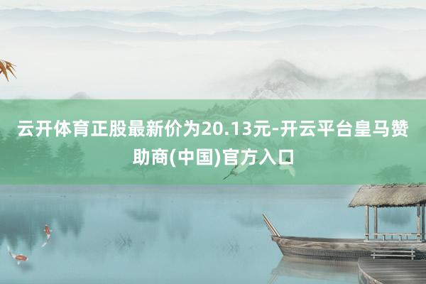 云开体育正股最新价为20.13元-开云平台皇马赞助商(中国)官方入口