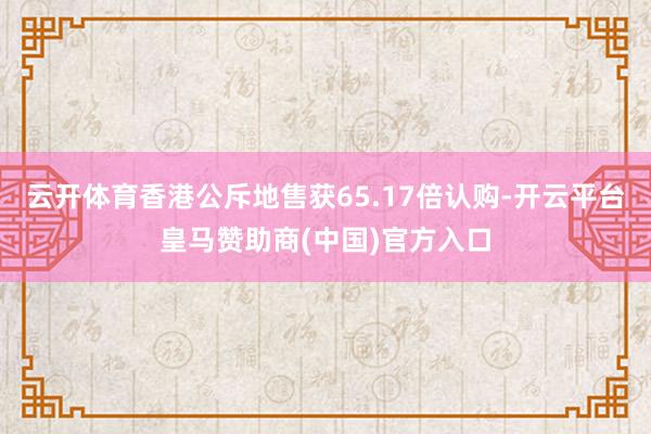 云开体育香港公斥地售获65.17倍认购-开云平台皇马赞助商(中国)官方入口