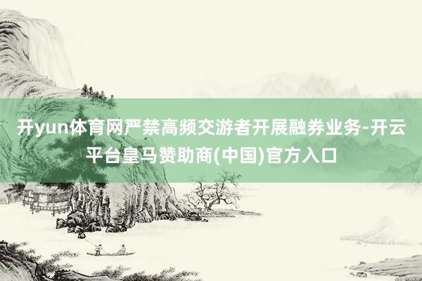 开yun体育网严禁高频交游者开展融券业务-开云平台皇马赞助商(中国)官方入口