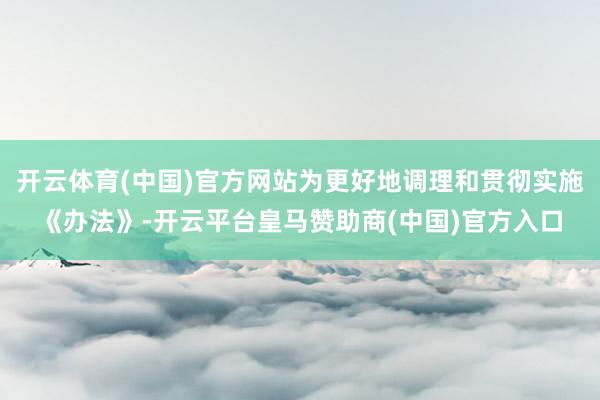 开云体育(中国)官方网站为更好地调理和贯彻实施《办法》-开云平台皇马赞助商(中国)官方入口