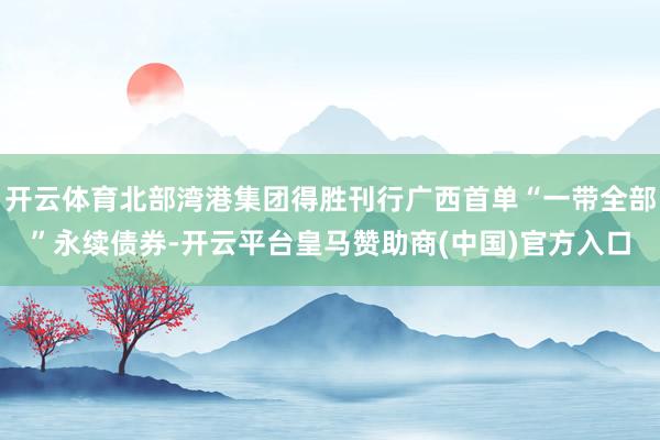 开云体育北部湾港集团得胜刊行广西首单“一带全部”永续债券-开云平台皇马赞助商(中国)官方入口