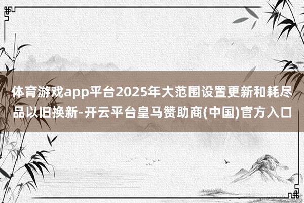 体育游戏app平台2025年大范围设置更新和耗尽品以旧换新-开云平台皇马赞助商(中国)官方入口