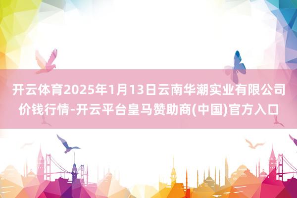 开云体育2025年1月13日云南华潮实业有限公司价钱行情-开云平台皇马赞助商(中国)官方入口