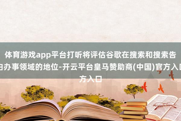 体育游戏app平台打听将评估谷歌在搜索和搜索告白办事领域的地位-开云平台皇马赞助商(中国)官方入口