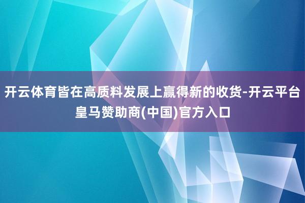 开云体育皆在高质料发展上赢得新的收货-开云平台皇马赞助商(中国)官方入口