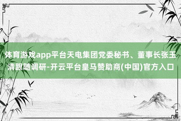 体育游戏app平台天电集团党委秘书、董事长张玉清跟随调研-开云平台皇马赞助商(中国)官方入口