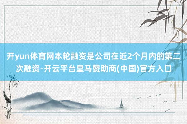 开yun体育网本轮融资是公司在近2个月内的第二次融资-开云平台皇马赞助商(中国)官方入口