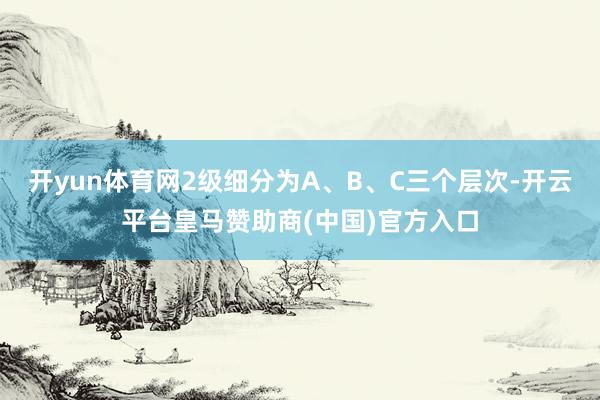 开yun体育网2级细分为A、B、C三个层次-开云平台皇马赞助商(中国)官方入口
