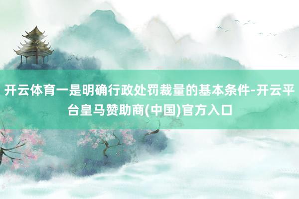 开云体育一是明确行政处罚裁量的基本条件-开云平台皇马赞助商(中国)官方入口