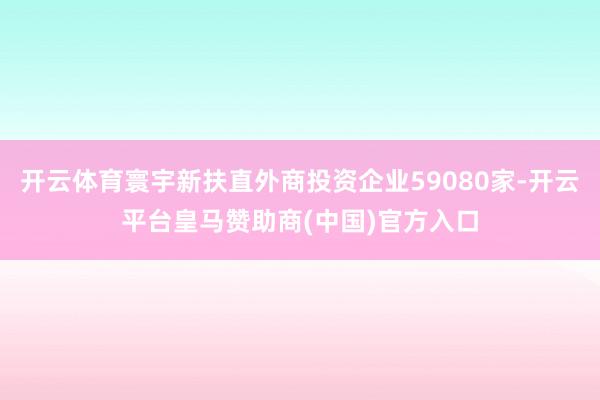 开云体育寰宇新扶直外商投资企业59080家-开云平台皇马赞助商(中国)官方入口