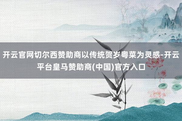 开云官网切尔西赞助商以传统贺岁粤菜为灵感-开云平台皇马赞助商(中国)官方入口