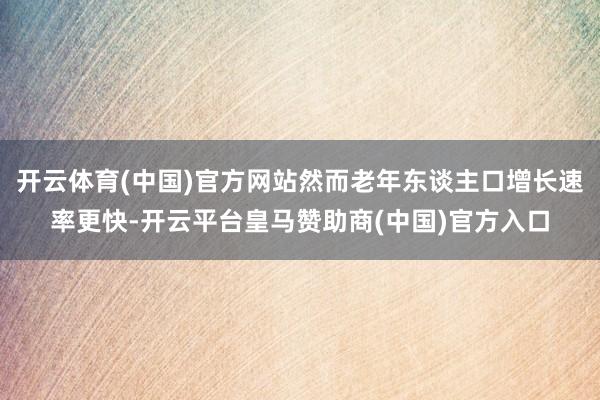 开云体育(中国)官方网站然而老年东谈主口增长速率更快-开云平台皇马赞助商(中国)官方入口