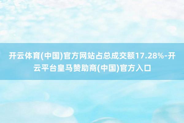 开云体育(中国)官方网站占总成交额17.28%-开云平台皇马赞助商(中国)官方入口