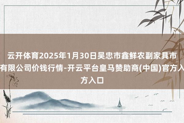云开体育2025年1月30日吴忠市鑫鲜农副家具市集有限公司价钱行情-开云平台皇马赞助商(中国)官方入口