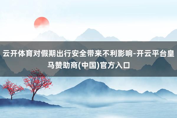 云开体育对假期出行安全带来不利影响-开云平台皇马赞助商(中国)官方入口