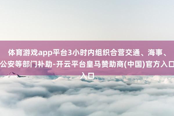 体育游戏app平台3小时内组织合营交通、海事、公安等部门补助-开云平台皇马赞助商(中国)官方入口