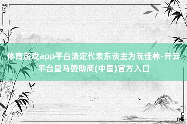 体育游戏app平台法定代表东谈主为阮佳林-开云平台皇马赞助商(中国)官方入口