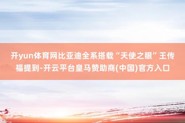开yun体育网比亚迪全系搭载“天使之眼”　　王传福提到-开云平台皇马赞助商(中国)官方入口