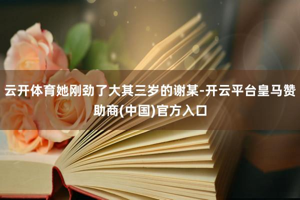 云开体育她刚劲了大其三岁的谢某-开云平台皇马赞助商(中国)官方入口