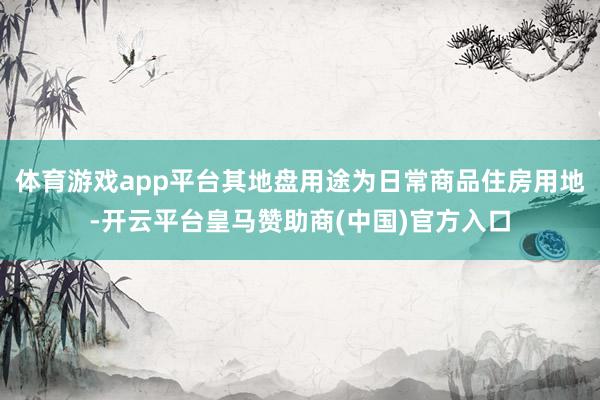 体育游戏app平台其地盘用途为日常商品住房用地-开云平台皇马赞助商(中国)官方入口