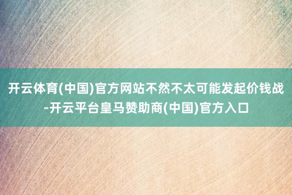开云体育(中国)官方网站不然不太可能发起价钱战-开云平台皇马赞助商(中国)官方入口