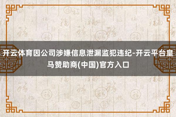 开云体育因公司涉嫌信息泄漏监犯违纪-开云平台皇马赞助商(中国)官方入口