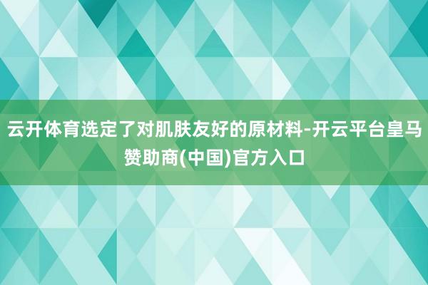 云开体育选定了对肌肤友好的原材料-开云平台皇马赞助商(中国)官方入口