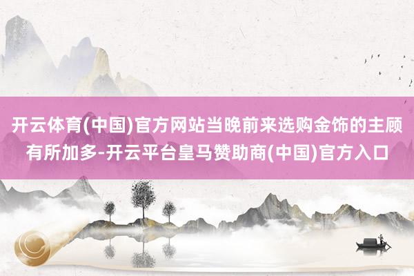 开云体育(中国)官方网站当晚前来选购金饰的主顾有所加多-开云平台皇马赞助商(中国)官方入口