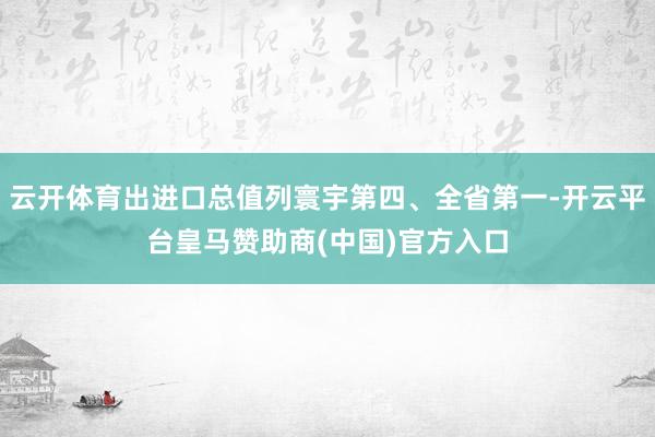 云开体育出进口总值列寰宇第四、全省第一-开云平台皇马赞助商(中国)官方入口