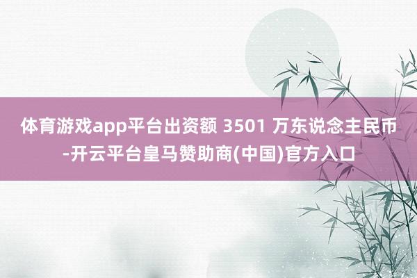 体育游戏app平台出资额 3501 万东说念主民币-开云平台皇马赞助商(中国)官方入口