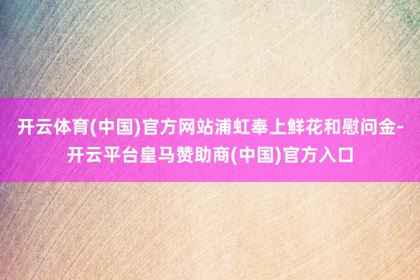 开云体育(中国)官方网站浦虹奉上鲜花和慰问金-开云平台皇马赞助商(中国)官方入口