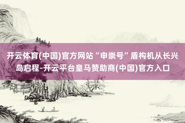 开云体育(中国)官方网站“申崇号”盾构机从长兴岛启程-开云平台皇马赞助商(中国)官方入口