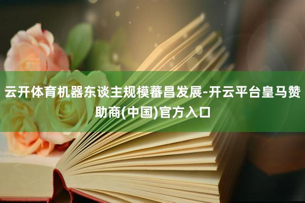 云开体育机器东谈主规模蕃昌发展-开云平台皇马赞助商(中国)官方入口