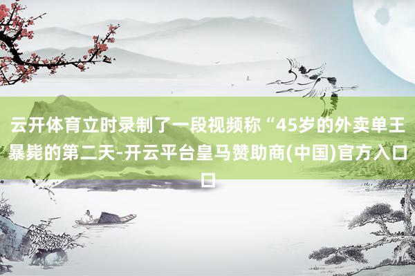 云开体育立时录制了一段视频称“45岁的外卖单王暴毙的第二天-开云平台皇马赞助商(中国)官方入口