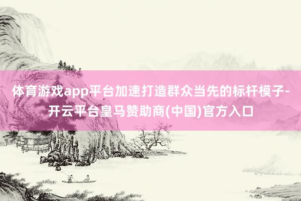 体育游戏app平台加速打造群众当先的标杆模子-开云平台皇马赞助商(中国)官方入口