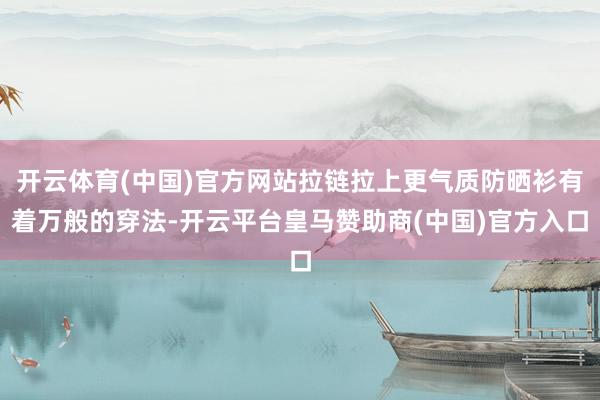 开云体育(中国)官方网站拉链拉上更气质防晒衫有着万般的穿法-开云平台皇马赞助商(中国)官方入口