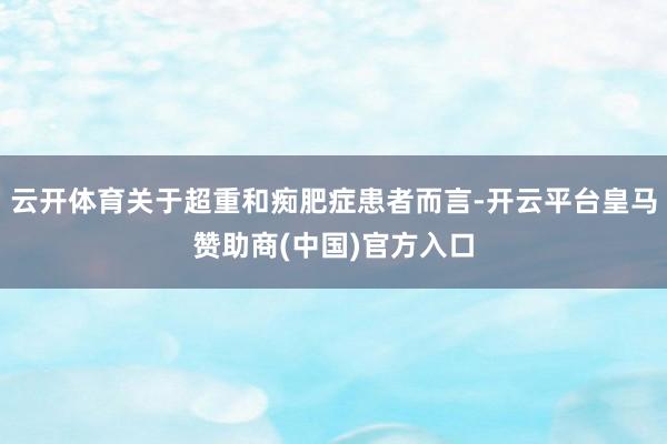 云开体育关于超重和痴肥症患者而言-开云平台皇马赞助商(中国)官方入口