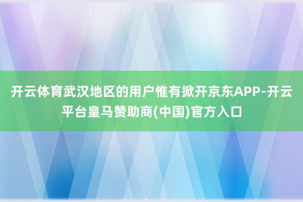 开云体育武汉地区的用户惟有掀开京东APP-开云平台皇马赞助商(中国)官方入口