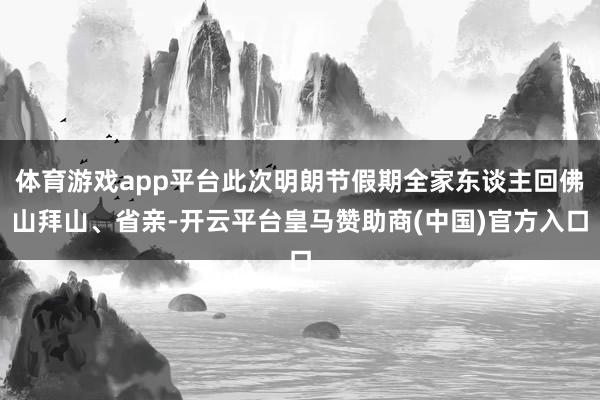 体育游戏app平台此次明朗节假期全家东谈主回佛山拜山、省亲-开云平台皇马赞助商(中国)官方入口