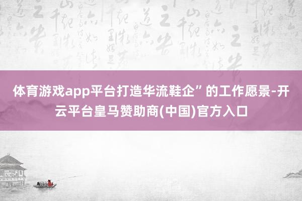 体育游戏app平台打造华流鞋企”的工作愿景-开云平台皇马赞助商(中国)官方入口