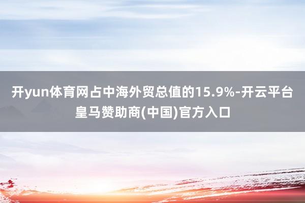 开yun体育网占中海外贸总值的15.9%-开云平台皇马赞助商(中国)官方入口