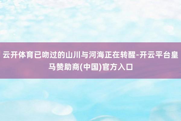 云开体育已吻过的山川与河海正在转醒-开云平台皇马赞助商(中国)官方入口