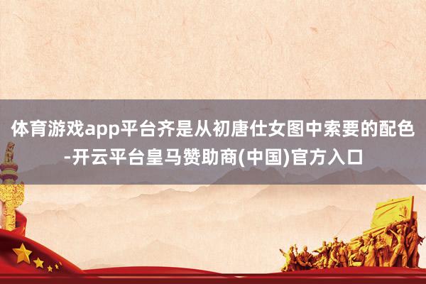 体育游戏app平台齐是从初唐仕女图中索要的配色-开云平台皇马赞助商(中国)官方入口