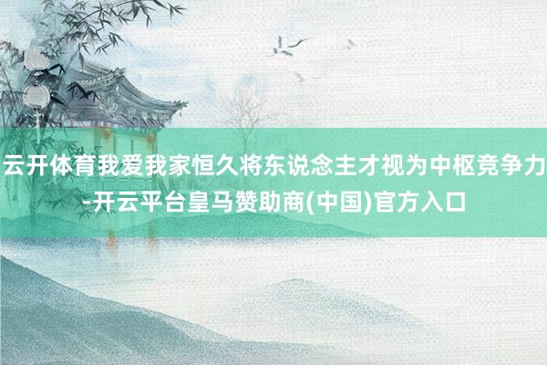 云开体育我爱我家恒久将东说念主才视为中枢竞争力-开云平台皇马赞助商(中国)官方入口